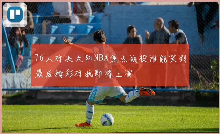 76人对决太阳NBA焦点战役谁能笑到最后精彩对抗即将上演