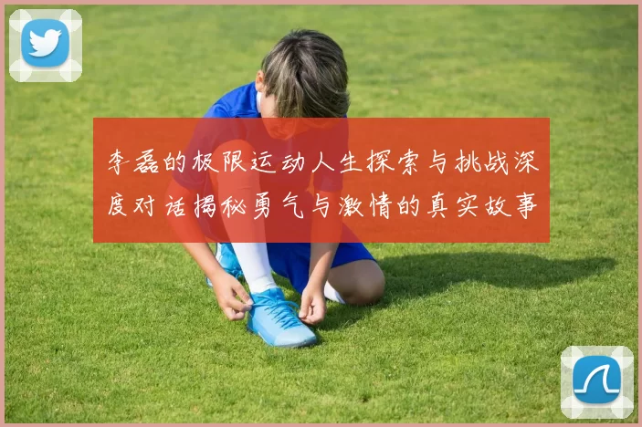 李磊的极限运动人生探索与挑战深度对话揭秘勇气与激情的真实故事MBA