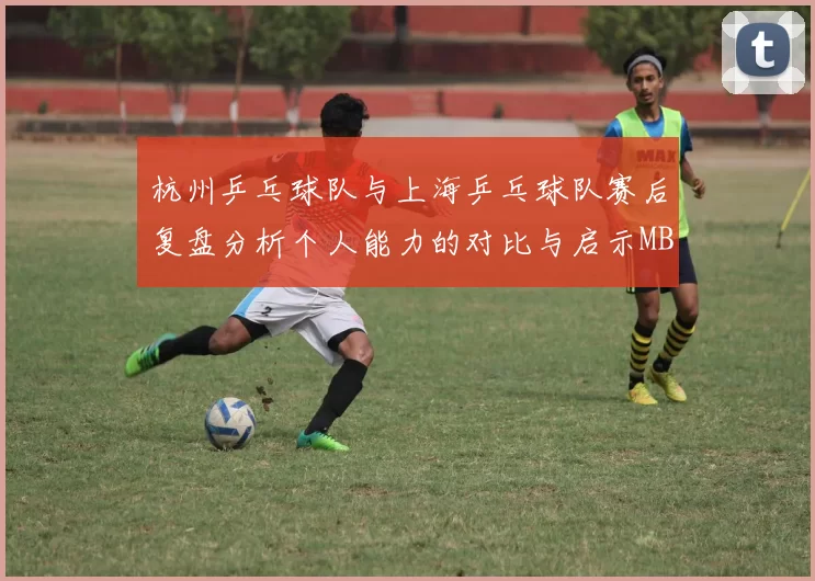 杭州乒乓球队与上海乒乓球队赛后复盘分析个人能力的对比与启示MBA