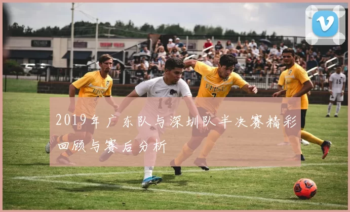 2019年广东队与深圳队半决赛精彩回顾与赛后分析