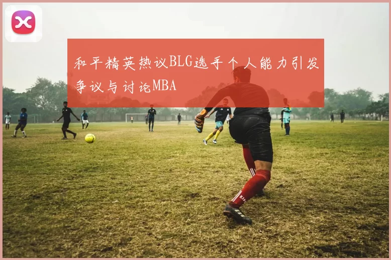 和平精英热议BLG选手个人能力引发争议与讨论MBA