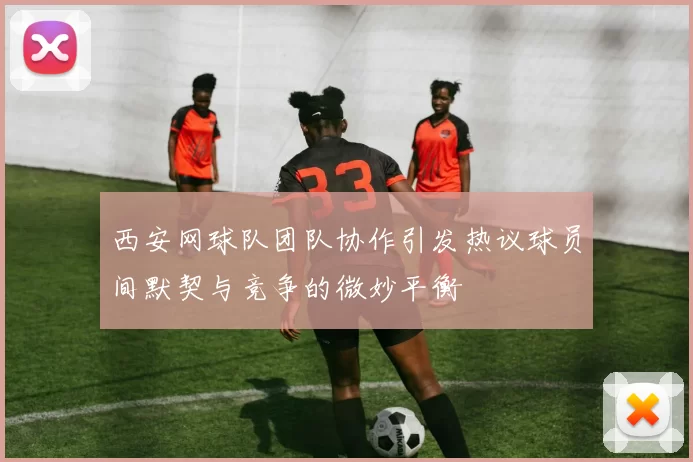 西安网球队团队协作引发热议球员间默契与竞争的微妙平衡