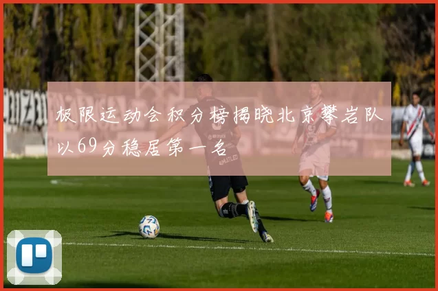 极限运动会积分榜揭晓北京攀岩队以69分稳居第一名