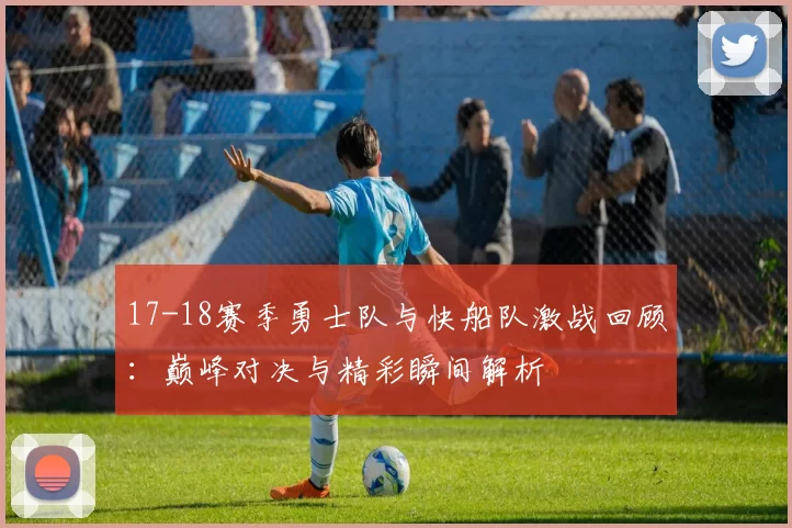 17-18赛季勇士队与快船队激战回顾：巅峰对决与精彩瞬间解析