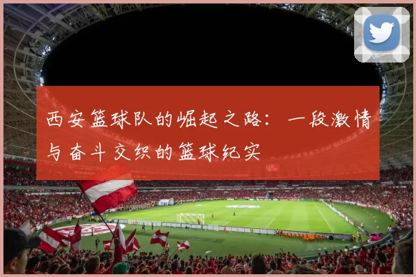 西安篮球队的崛起之路：一段激情与奋斗交织的篮球纪实