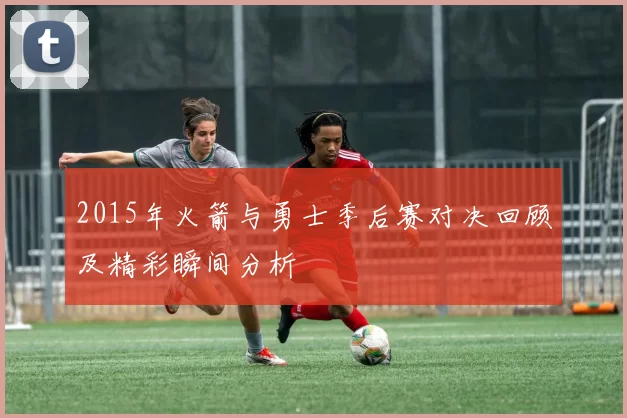 2015年火箭与勇士季后赛对决回顾及精彩瞬间分析