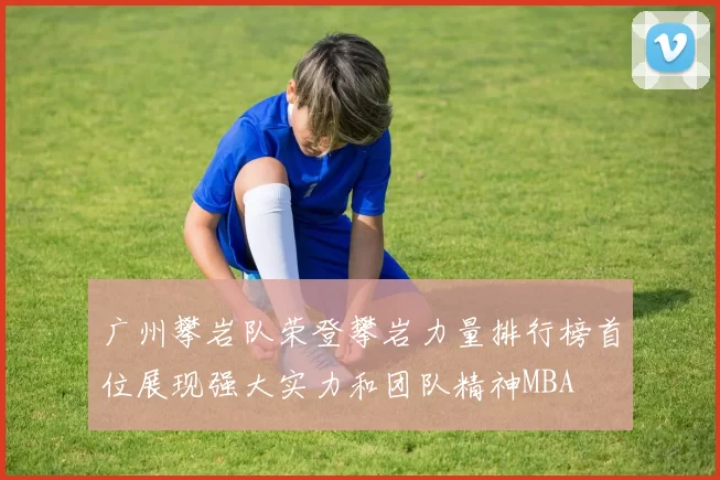 广州攀岩队荣登攀岩力量排行榜首位展现强大实力和团队精神MBA