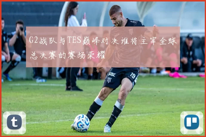 G2战队与TES巅峰对决谁将主宰全球总决赛的赛场荣耀
