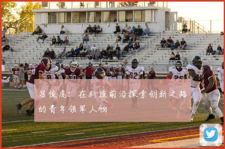 吕俊虎：在科技前沿探索创新之路的青年领军人物