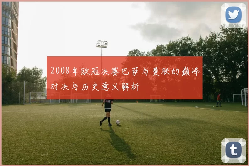 2008年欧冠决赛巴萨与曼联的巅峰对决与历史意义解析